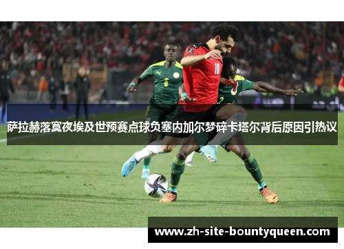 萨拉赫落寞夜埃及世预赛点球负塞内加尔梦碎卡塔尔背后原因引热议